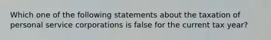 Which one of the following statements about the taxation of personal service corporations is false for the current tax year?