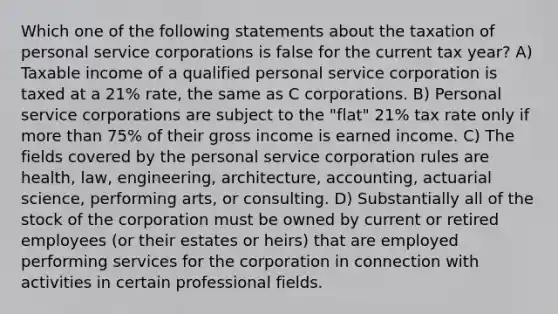 Which one of the following statements about the taxation of personal service corporations is false for the current tax year? A) Taxable income of a qualified personal service corporation is taxed at a 21% rate, the same as C corporations. B) Personal service corporations are subject to the "flat" 21% tax rate only if more than 75% of their gross income is earned income. C) The fields covered by the personal service corporation rules are health, law, engineering, architecture, accounting, actuarial science, performing arts, or consulting. D) Substantially all of the stock of the corporation must be owned by current or retired employees (or their estates or heirs) that are employed performing services for the corporation in connection with activities in certain professional fields.