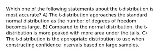 Which one of the following statements about the t-distribution is most accurate? A) The t-distribution approaches the standard normal distribution as the number of degrees of freedom becomes large. B) Compared to the normal distribution, the t-distribution is more peaked with more area under the tails. C) The t-distribution is the appropriate distribution to use when constructing confidence intervals based on large samples.