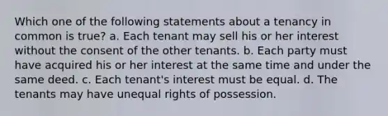 Which one of the following statements about a tenancy in common is true? a. Each tenant may sell his or her interest without the consent of the other tenants. b. Each party must have acquired his or her interest at the same time and under the same deed. c. Each tenant's interest must be equal. d. The tenants may have unequal rights of possession.