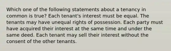 Which one of the following statements about a tenancy in common is true? Each tenant's interest must be equal. The tenants may have unequal rights of possession. Each party must have acquired their interest at the same time and under the same deed. Each tenant may sell their interest without the consent of the other tenants.