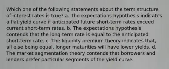 Which one of the following statements about the term structure of interest rates is true? a. The expectations hypothesis indicates a flat yield curve if anticipated future short-term rates exceed current short-term rates. b. The expectations hypothesis contends that the long-term rate is equal to the anticipated short-term rate. c. The liquidity premium theory indicates that, all else being equal, longer maturities will have lower yields. d. The market segmentation theory contends that borrowers and lenders prefer particular segments of the yield curve.