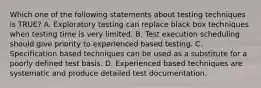 Which one of the following statements about testing techniques is TRUE? A. Exploratory testing can replace black box techniques when testing time is very limited. B. Test execution scheduling should give priority to experienced based testing. C. Specification based techniques can be used as a substitute for a poorly defined test basis. D. Experienced based techniques are systematic and produce detailed test documentation.