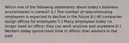 Which one of the following statements about today's business environments is correct? A.) The number of telecommuting employees is expected to decline in the future B.) All companies assign offices for employees C.) Many employees today no longer need an office; they can work anytime and anywhere D.) Workers today spend more time in offices than workers in the past