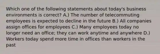 Which one of the following statements about today's business environments is correct? A.) The number of telecommuting employees is expected to decline in the future B.) All companies assign offices for employees C.) Many employees today no longer need an office; they can work anytime and anywhere D.) Workers today spend more time in offices than workers in the past