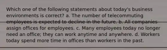 Which one of the following statements about today's business environments is correct? a. The number of telecommuting employees is expected to decline in the future. b. All companies assign offices for employees. c. Many employees today no longer need an office; they can work anytime and anywhere. d. Workers today spend more time in offices than workers in the past.