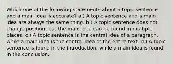 Which one of the following statements about a topic sentence and a main idea is accurate? a.) A topic sentence and a main idea are always the same thing. b.) A topic sentence does not change position, but the main idea can be found in multiple places. c.) A topic sentence is the central idea of a paragraph, while a main idea is the central idea of the entire text. d.) A topic sentence is found in the introduction, while a main idea is found in the conclusion.