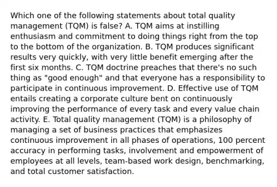 Which one of the following statements about total quality management (TQM) is false? A. TQM aims at instilling enthusiasm and commitment to doing things right from the top to the bottom of the organization. B. TQM produces significant results very quickly, with very little benefit emerging after the first six months. C. TQM doctrine preaches that there's no such thing as "good enough" and that everyone has a responsibility to participate in continuous improvement. D. Effective use of TQM entails creating a corporate culture bent on continuously improving the performance of every task and every value chain activity. E. Total quality management (TQM) is a philosophy of managing a set of business practices that emphasizes continuous improvement in all phases of operations, 100 percent accuracy in performing tasks, involvement and empowerment of employees at all levels, team-based work design, benchmarking, and total customer satisfaction.