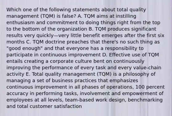 Which one of the following statements about total quality management (TQM) is false? A. TQM aims at instilling enthusiasm and commitment to doing things right from the top to the bottom of the organization B. TQM produces significant results very quickly—very little benefit emerges after the first six months C. TQM doctrine preaches that there's no such thing as "good enough" and that everyone has a responsibility to participate in continuous improvement D. Effective use of TQM entails creating a corporate culture bent on continuously improving the performance of every task and every value-chain activity E. Total quality management (TQM) is a philosophy of managing a set of business practices that emphasizes continuous improvement in all phases of operations, 100 percent accuracy in performing tasks, involvement and empowerment of employees at all levels, team-based work design, benchmarking and total customer satisfaction