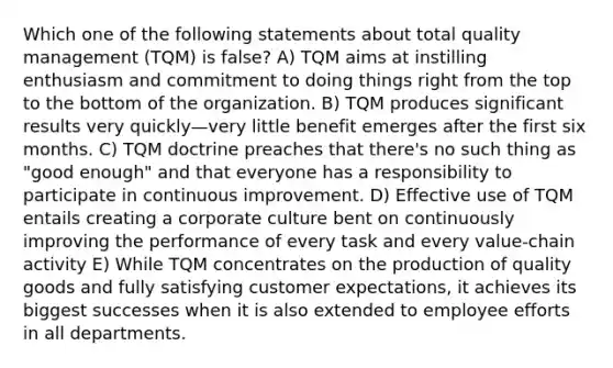 Which one of the following statements about total quality management (TQM) is false? A) TQM aims at instilling enthusiasm and commitment to doing things right from the top to the bottom of the organization. B) TQM produces significant results very quickly—very little benefit emerges after the first six months. C) TQM doctrine preaches that there's no such thing as "good enough" and that everyone has a responsibility to participate in continuous improvement. D) Effective use of TQM entails creating a corporate culture bent on continuously improving the performance of every task and every value-chain activity E) While TQM concentrates on the production of quality goods and fully satisfying customer expectations, it achieves its biggest successes when it is also extended to employee efforts in all departments.