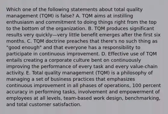 Which one of the following statements about total quality management (TQM) is false? A. TQM aims at instilling enthusiasm and commitment to doing things right from the top to the bottom of the organization. B. TQM produces significant results very quickly—very little benefit emerges after the first six months. C. TQM doctrine preaches that there's no such thing as "good enough" and that everyone has a responsibility to participate in continuous improvement. D. Effective use of TQM entails creating a corporate culture bent on continuously improving the performance of every task and every value-chain activity. E. Total quality management (TQM) is a philosophy of managing a set of business practices that emphasizes continuous improvement in all phases of operations, 100 percent accuracy in performing tasks, involvement and empowerment of employees at all levels, team-based work design, benchmarking, and total customer satisfaction.