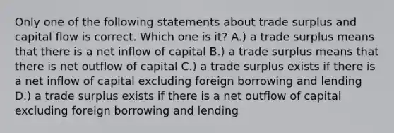 Only one of the following statements about trade surplus and capital flow is correct. Which one is it? A.) a trade surplus means that there is a net inflow of capital B.) a trade surplus means that there is net outflow of capital C.) a trade surplus exists if there is a net inflow of capital excluding foreign borrowing and lending D.) a trade surplus exists if there is a net outflow of capital excluding foreign borrowing and lending