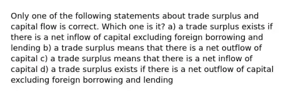 Only one of the following statements about trade surplus and capital flow is correct. Which one is it? a) a trade surplus exists if there is a net inflow of capital excluding foreign borrowing and lending b) a trade surplus means that there is a net outflow of capital c) a trade surplus means that there is a net inflow of capital d) a trade surplus exists if there is a net outflow of capital excluding foreign borrowing and lending