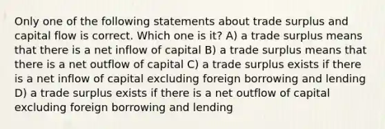 Only one of the following statements about trade surplus and capital flow is correct. Which one is it? A) a trade surplus means that there is a net inflow of capital B) a trade surplus means that there is a net outflow of capital C) a trade surplus exists if there is a net inflow of capital excluding foreign borrowing and lending D) a trade surplus exists if there is a net outflow of capital excluding foreign borrowing and lending