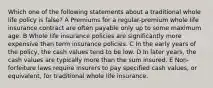 Which one of the following statements about a traditional whole life policy is false? A Premiums for a regular-premium whole life insurance contract are often payable only up to some maximum age. B Whole life insurance policies are significantly more expensive than term insurance policies. C In the early years of the policy, the cash values tend to be low. D In later years, the cash values are typically more than the sum insured. E Non-forfeiture laws require insurers to pay specified cash values, or equivalent, for traditional whole life insurance.