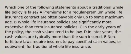 Which one of the following statements about a traditional whole life policy is false? A Premiums for a regular-premium whole life insurance contract are often payable only up to some maximum age. B Whole life insurance policies are significantly more expensive than term insurance policies. C In the early years of the policy, the cash values tend to be low. D In later years, the cash values are typically more than the sum insured. E Non-forfeiture laws require insurers to pay specified cash values, or equivalent, for traditional whole life insurance.