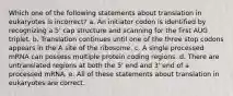 Which one of the following statements about translation in eukaryotes is incorrect? a. An initiator codon is identified by recognizing a 5' cap structure and scanning for the first AUG triplet. b. Translation continues until one of the three stop codons appears in the A site of the ribosome. c. A single processed mRNA can possess multiple protein coding regions. d. There are untranslated regions at both the 5' end and 3' end of a processed mRNA. e. All of these statements about translation in eukaryotes are correct.