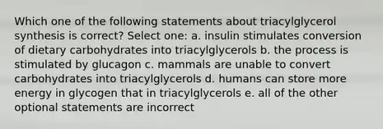 Which one of the following statements about triacylglycerol synthesis is correct? Select one: a. insulin stimulates conversion of dietary carbohydrates into triacylglycerols b. the process is stimulated by glucagon c. mammals are unable to convert carbohydrates into triacylglycerols d. humans can store more energy in glycogen that in triacylglycerols e. all of the other optional statements are incorrect