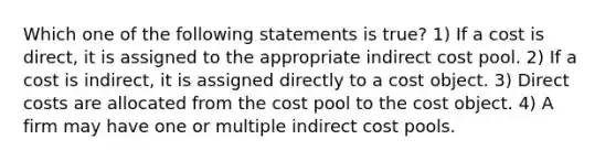 Which one of the following statements is true? 1) If a cost is direct, it is assigned to the appropriate indirect cost pool. 2) If a cost is indirect, it is assigned directly to a cost object. 3) Direct costs are allocated from the cost pool to the cost object. 4) A firm may have one or multiple indirect cost pools.