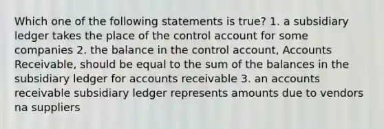 Which one of the following statements is true? 1. a subsidiary ledger takes the place of the control account for some companies 2. the balance in the control account, Accounts Receivable, should be equal to the sum of the balances in the subsidiary ledger for accounts receivable 3. an accounts receivable subsidiary ledger represents amounts due to vendors na suppliers