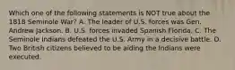 Which one of the following statements is NOT true about the 1818 Seminole War? A. The leader of U.S. forces was Gen. Andrew Jackson. B. U.S. forces invaded Spanish Florida. C. The Seminole Indians defeated the U.S. Army in a decisive battle. D. Two British citizens believed to be aiding the Indians were executed.