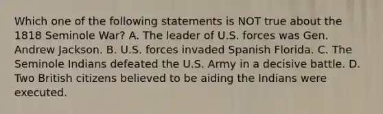 Which one of the following statements is NOT true about the 1818 Seminole War? A. The leader of U.S. forces was Gen. Andrew Jackson. B. U.S. forces invaded Spanish Florida. C. The Seminole Indians defeated the U.S. Army in a decisive battle. D. Two British citizens believed to be aiding the Indians were executed.