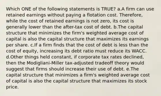 Which ONE of the following statements is TRUE? a.A firm can use retained earnings without paying a flotation cost. Therefore, while the cost of retained earnings is not zero, its cost is generally lower than the after-tax cost of debt. b.The capital structure that minimizes the firm's weighted average cost of capital is also the capital structure that maximizes its earnings per share. c.If a firm finds that the cost of debt is less than the cost of equity, increasing its debt ratio must reduce its WACC. d.Other things held constant, if corporate tax rates declined, then the Modigliani-Miller tax-adjusted tradeoff theory would suggest that firms should increase their use of debt. e.The capital structure that minimizes a firm's weighted average cost of capital is also the capital structure that maximizes its stock price.