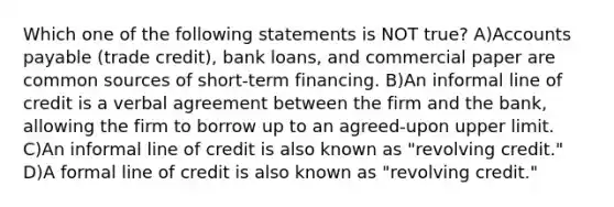 Which one of the following statements is NOT true? A)Accounts payable (trade credit), bank loans, and commercial paper are common sources of short-term financing. B)An informal line of credit is a verbal agreement between the firm and the bank, allowing the firm to borrow up to an agreed-upon upper limit. C)An informal line of credit is also known as "revolving credit." D)A formal line of credit is also known as "revolving credit."