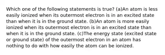 Which one of the following statements is true? (a)An atom is less easily ionized when its outermost electron is in an excited state than when it is in the ground state. (b)An atom is more easily ionized when its outermost electron is in an excited state than when it is in the ground state. (c)The energy state (excited state or ground state) of the outermost electron in an atom has nothing to do with how easily the atom can be ionized.