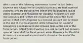 Which one of the following statements is true? A.Bad Debts Expense and Allowance for Doubtful Accounts are both nominal accounts and are closed at the end of the fiscal period. B.Bad Debts Expense and Allowance for Doubtful Accounts are both real accounts and neither are closed at the end of the fiscal period. C.Bad Debts Expense is a nominal account and is closed at the end of the fiscal period, while Allowance for Doubtful Accounts is a real account and remains open at the end of the fiscal period. D.Bad Debts Expense is a real account and remains open at the end of the fiscal period, while Allowance for Doubtful Accounts is a nominal account and is closed at the end of the fiscal period.