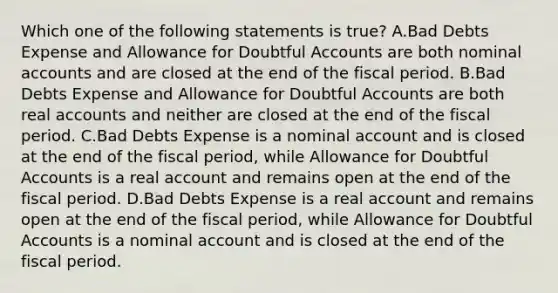 Which one of the following statements is true? A.Bad Debts Expense and Allowance for Doubtful Accounts are both nominal accounts and are closed at the end of the fiscal period. B.Bad Debts Expense and Allowance for Doubtful Accounts are both real accounts and neither are closed at the end of the fiscal period. C.Bad Debts Expense is a nominal account and is closed at the end of the fiscal period, while Allowance for Doubtful Accounts is a real account and remains open at the end of the fiscal period. D.Bad Debts Expense is a real account and remains open at the end of the fiscal period, while Allowance for Doubtful Accounts is a nominal account and is closed at the end of the fiscal period.