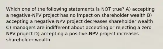 Which one of the following statements is NOT true? A) accepting a negative-NPV project has no impact on shareholder wealth B) accepting a negative-NPV project decreases shareholder wealth C) managers are indifferent about accepting or rejecting a zero NPV project D) accepting a positive-NPV project increases shareholder wealth