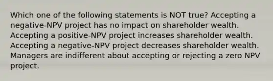 Which one of the following statements is NOT true? Accepting a negative-NPV project has no impact on shareholder wealth. Accepting a positive-NPV project increases shareholder wealth. Accepting a negative-NPV project decreases shareholder wealth. Managers are indifferent about accepting or rejecting a zero NPV project.