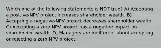 Which one of the following statements is NOT true? A) Accepting a positive-NPV project increases shareholder wealth. B) Accepting a negative-NPV project decreases shareholder wealth. C) Accepting a zero NPV project has a negative impact on shareholder wealth. D) Managers are indifferent about accepting or rejecting a zero NPV project.