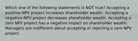 Which one of the following statements is NOT true? Accepting a positive-NPV project increases shareholder wealth. Accepting a negative-NPV project decreases shareholder wealth. Accepting a zero NPV project has a negative impact on shareholder wealth. Managers are indifferent about accepting or rejecting a zero NPV project.