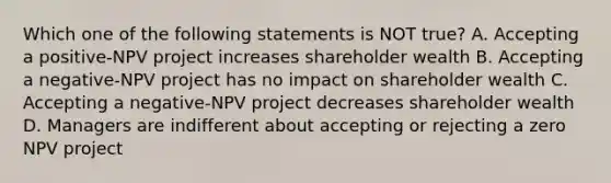 Which one of the following statements is NOT true? A. Accepting a positive-NPV project increases shareholder wealth B. Accepting a negative-NPV project has no impact on shareholder wealth C. Accepting a negative-NPV project decreases shareholder wealth D. Managers are indifferent about accepting or rejecting a zero NPV project