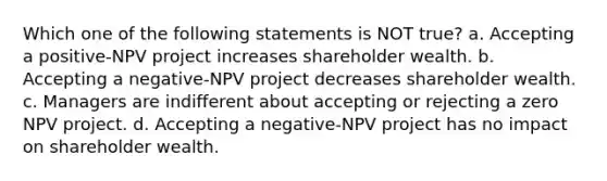 Which one of the following statements is NOT true? a. Accepting a positive-NPV project increases shareholder wealth. b. Accepting a negative-NPV project decreases shareholder wealth. c. Managers are indifferent about accepting or rejecting a zero NPV project. d. Accepting a negative-NPV project has no impact on shareholder wealth.