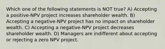 Which one of the following statements is NOT true? A) Accepting a positive-NPV project increases shareholder wealth. B) Accepting a negative-NPV project has no impact on shareholder wealth. C) Accepting a negative-NPV project decreases shareholder wealth. D) Managers are indifferent about accepting or rejecting a zero NPV project.