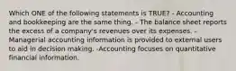 Which ONE of the following statements is TRUE? - Accounting and bookkeeping are the same thing. - The balance sheet reports the excess of a company's revenues over its expenses. -Managerial accounting information is provided to external users to aid in decision making. -Accounting focuses on quantitative financial information.