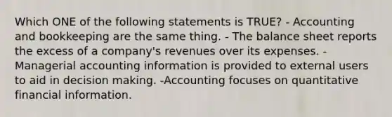 Which ONE of the following statements is TRUE? - Accounting and bookkeeping are the same thing. - The balance sheet reports the excess of a company's revenues over its expenses. -Managerial accounting information is provided to external users to aid in decision making. -Accounting focuses on quantitative financial information.