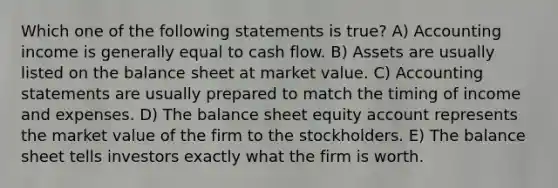 Which one of the following statements is true? A) Accounting income is generally equal to cash flow. B) Assets are usually listed on the balance sheet at market value. C) Accounting statements are usually prepared to match the timing of income and expenses. D) The balance sheet equity account represents the market value of the firm to the stockholders. E) The balance sheet tells investors exactly what the firm is worth.