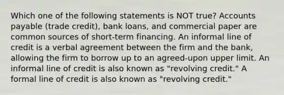 Which one of the following statements is NOT true? <a href='https://www.questionai.com/knowledge/kWc3IVgYEK-accounts-payable' class='anchor-knowledge'>accounts payable</a> (trade credit), bank loans, and commercial paper are common sources of short-term financing. An informal line of credit is a verbal agreement between the firm and the bank, allowing the firm to borrow up to an agreed-upon upper limit. An informal line of credit is also known as "revolving credit." A formal line of credit is also known as "revolving credit."