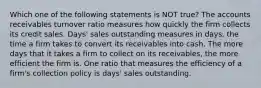 Which one of the following statements is NOT true? The accounts receivables turnover ratio measures how quickly the firm collects its credit sales. Days' sales outstanding measures in days, the time a firm takes to convert its receivables into cash. The more days that it takes a firm to collect on its receivables, the more efficient the firm is. One ratio that measures the efficiency of a firm's collection policy is days' sales outstanding.