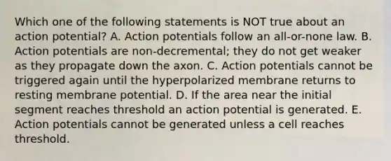 Which one of the following statements is NOT true about an action potential? A. Action potentials follow an all-or-none law. B. Action potentials are non-decremental; they do not get weaker as they propagate down the axon. C. Action potentials cannot be triggered again until the hyperpolarized membrane returns to resting membrane potential. D. If the area near the initial segment reaches threshold an action potential is generated. E. Action potentials cannot be generated unless a cell reaches threshold.