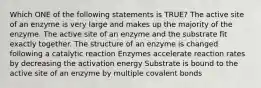 Which ONE of the following statements is TRUE? The active site of an enzyme is very large and makes up the majority of the enzyme. The active site of an enzyme and the substrate fit exactly together. The structure of an enzyme is changed following a catalytic reaction Enzymes accelerate reaction rates by decreasing the activation energy Substrate is bound to the active site of an enzyme by multiple covalent bonds