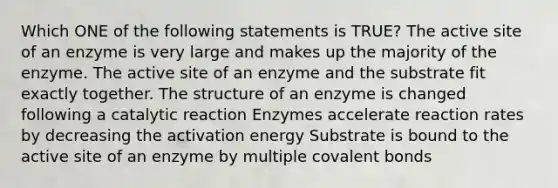 Which ONE of the following statements is TRUE? The active site of an enzyme is very large and makes up the majority of the enzyme. The active site of an enzyme and the substrate fit exactly together. The structure of an enzyme is changed following a catalytic reaction Enzymes accelerate reaction rates by decreasing the activation energy Substrate is bound to the active site of an enzyme by multiple covalent bonds