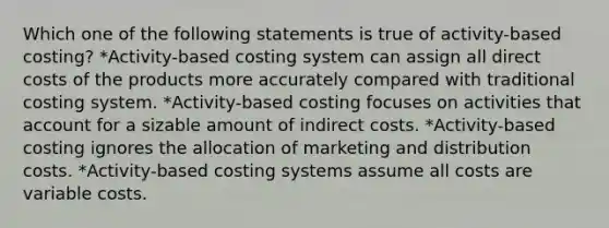 Which one of the following statements is true of activity-based costing? *Activity-based costing system can assign all direct costs of the products more accurately compared with traditional costing system. *Activity-based costing focuses on activities that account for a sizable amount of indirect costs. *Activity-based costing ignores the allocation of marketing and distribution costs. *Activity-based costing systems assume all costs are variable costs.