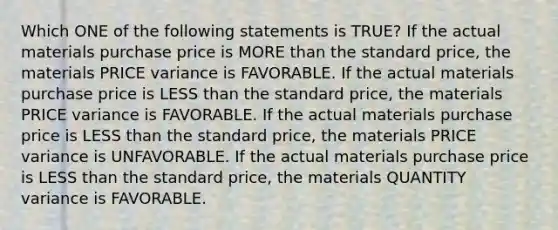 Which ONE of the following statements is TRUE? If the actual materials purchase price is MORE than the standard price, the materials PRICE variance is FAVORABLE. If the actual materials purchase price is LESS than the standard price, the materials PRICE variance is FAVORABLE. If the actual materials purchase price is LESS than the standard price, the materials PRICE variance is UNFAVORABLE. If the actual materials purchase price is LESS than the standard price, the materials QUANTITY variance is FAVORABLE.