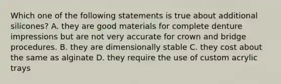 Which one of the following statements is true about additional silicones? A. they are good materials for complete denture impressions but are not very accurate for crown and bridge procedures. B. they are dimensionally stable C. they cost about the same as alginate D. they require the use of custom acrylic trays