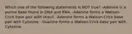 Which one of the following statements is NOT true? -Adenine is a purine base found in DNA and RNA. -Adenine forms a Watson-Crick base pair with Uracil. -Adenine forms a Watson-Crick base pair with Cytosine. -Guanine forms a Watson-Crick base pair with Cytosine.